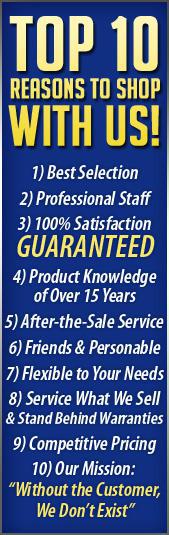 Top 10 Reasons to shop with us! 1) Best Selection. 2) Professional Staff. 3) 100% Satisfaction Guaranteed. 4) Product Knowledge of Over 30 Years. 5) After-the-Sale Service. 6) Friendly & Personable Staff. 7) Flexible to Your Needs. 8) Service What We Sell & Stand Behind Warranties. 9) Competitive Pricing. 10) Our Mission: Without the Customer, We Don�t Exist.